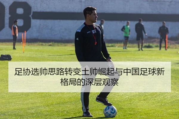 足协选帅思路转变土帅崛起与中国足球新格局的深层观察